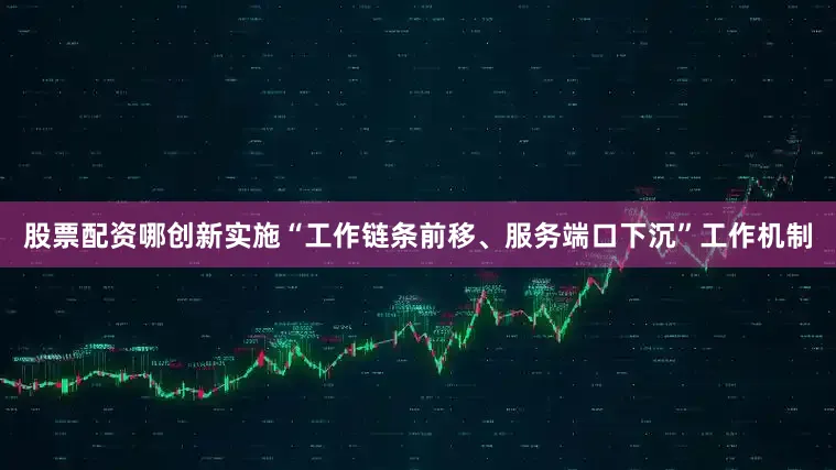 股票配资哪创新实施“工作链条前移、服务端口下沉”工作机制