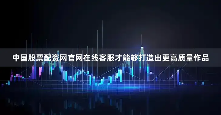 中国股票配资网官网在线客服才能够打造出更高质量作品
