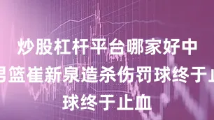 炒股杠杆平台哪家好中国男篮崔新泉造杀伤罚球终于止血