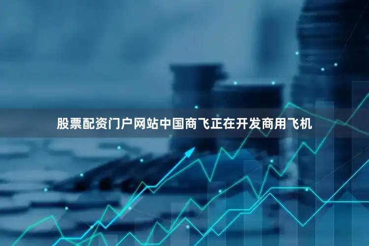 股票配资门户网站中国商飞正在开发商用飞机