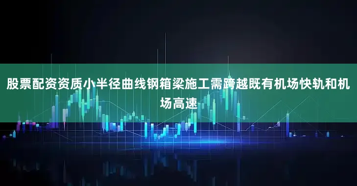 股票配资资质小半径曲线钢箱梁施工需跨越既有机场快轨和机场高速