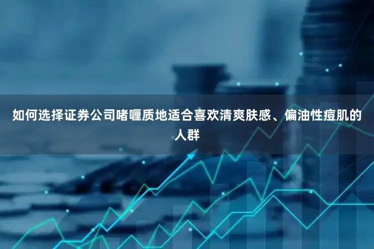 如何选择证券公司啫喱质地适合喜欢清爽肤感、偏油性痘肌的人群