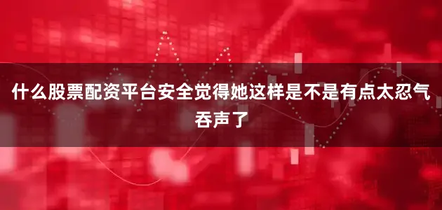 什么股票配资平台安全觉得她这样是不是有点太忍气吞声了
