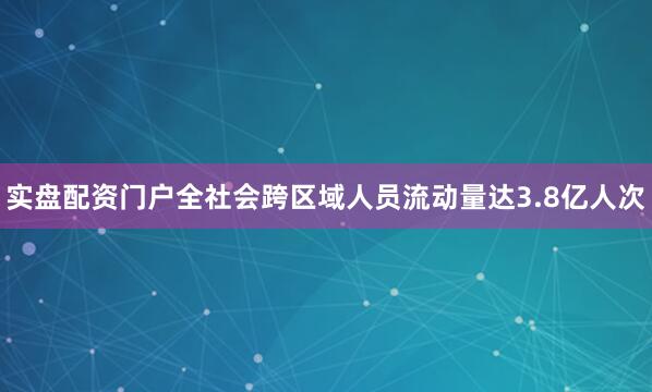 实盘配资门户全社会跨区域人员流动量达3.8亿人次