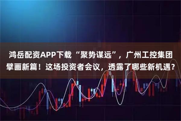 鸿岳配资APP下载 “聚势谋远”，广州工控集团擘画新篇！这场投资者会议，透露了哪些新机遇？