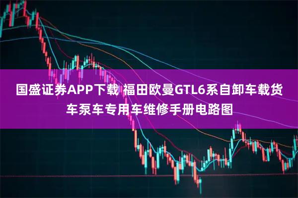 国盛证券APP下载 福田欧曼GTL6系自卸车载货车泵车专用车维修手册电路图