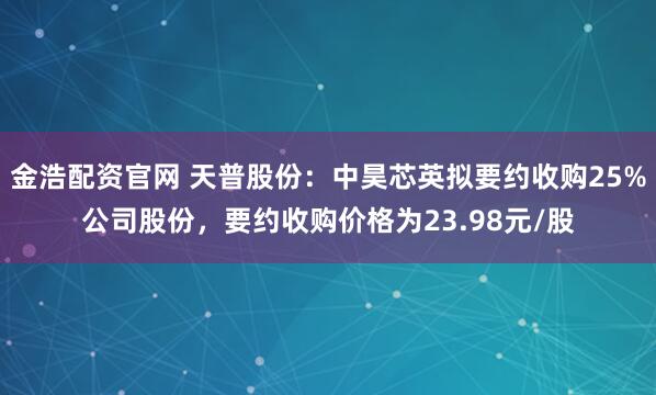 金浩配资官网 天普股份：中昊芯英拟要约收购25%公司股份，要约收购价格为23.98元/股