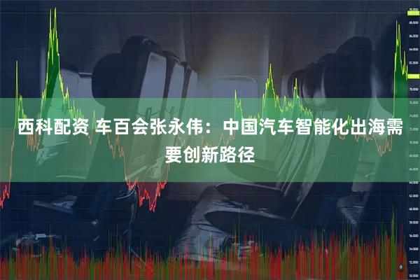 西科配资 车百会张永伟：中国汽车智能化出海需要创新路径