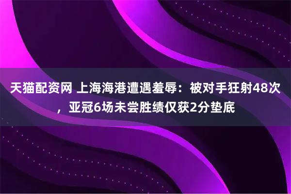 天猫配资网 上海海港遭遇羞辱：被对手狂射48次，亚冠6场未尝胜绩仅获2分垫底