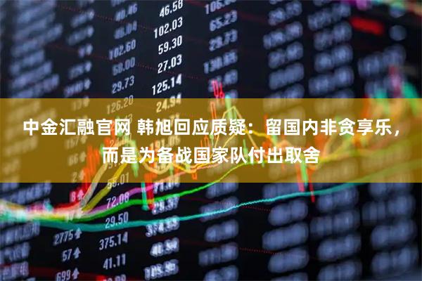 中金汇融官网 韩旭回应质疑：留国内非贪享乐，而是为备战国家队付出取舍