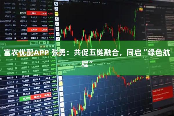 富农优配APP 张勇：共促五链融合，同启“绿色航程”