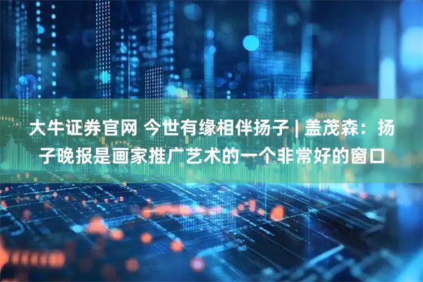 大牛证券官网 今世有缘相伴扬子 | 盖茂森：扬子晚报是画家推广艺术的一个非常好的窗口
