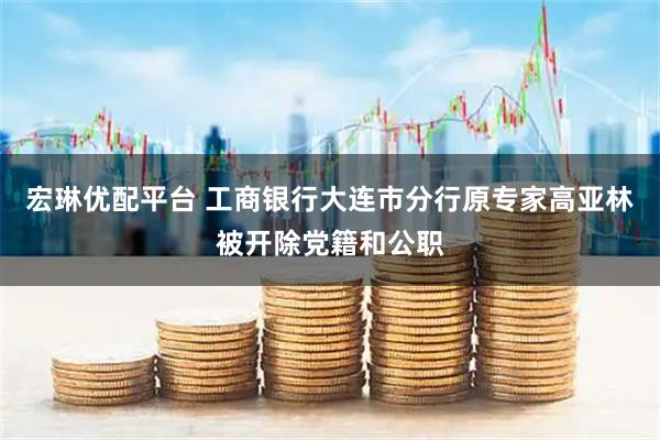 宏琳优配平台 工商银行大连市分行原专家高亚林被开除党籍和公职
