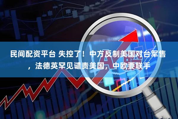 民间配资平台 失控了！中方反制美国对台军售 ，法德英罕见谴责美国，中欧要联手