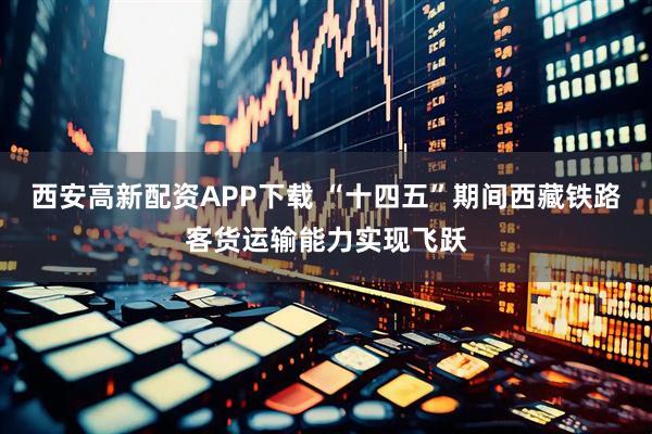 西安高新配资APP下载 “十四五”期间西藏铁路客货运输能力实现飞跃