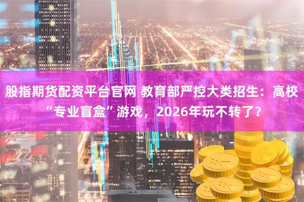 股指期货配资平台官网 教育部严控大类招生：高校“专业盲盒”游戏，2026年玩不转了？
