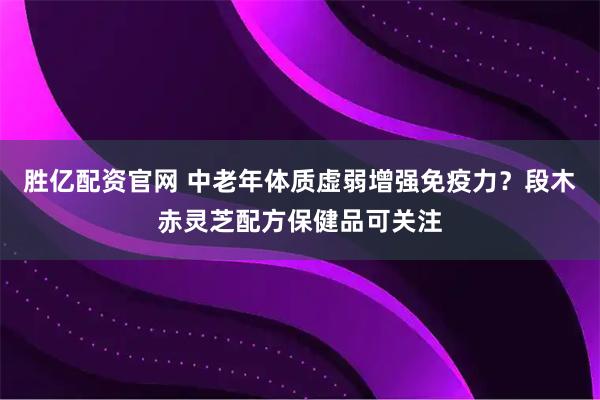 胜亿配资官网 中老年体质虚弱增强免疫力？段木赤灵芝配方保健品可关注