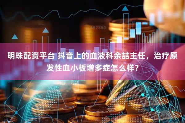 明珠配资平台 抖音上的血液科余喆主任，治疗原发性血小板增多症怎么样？