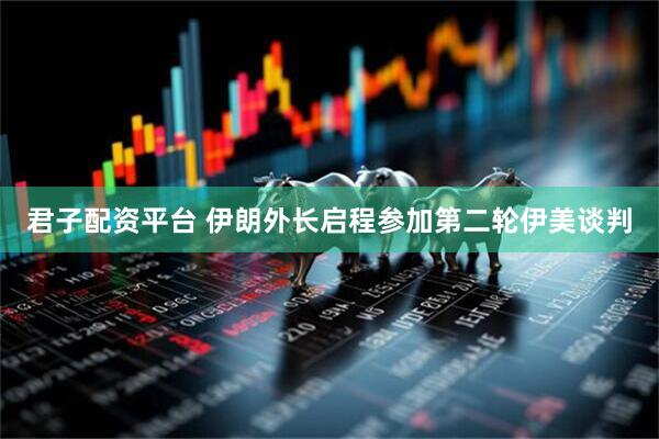 君子配资平台 伊朗外长启程参加第二轮伊美谈判