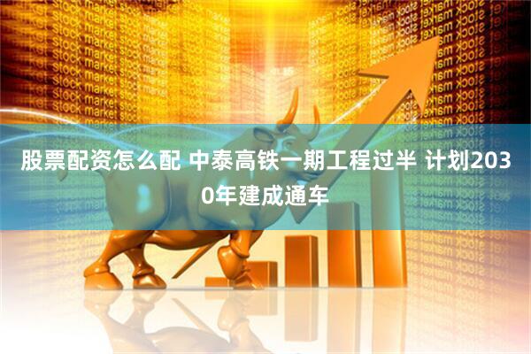 股票配资怎么配 中泰高铁一期工程过半 计划2030年建成通车