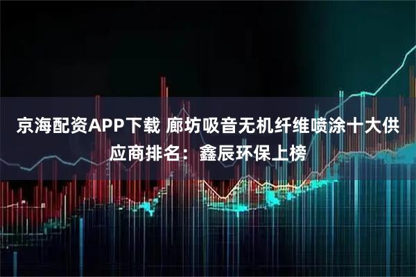 京海配资APP下载 廊坊吸音无机纤维喷涂十大供应商排名：鑫辰环保上榜
