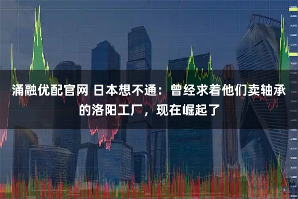 涌融优配官网 日本想不通：曾经求着他们卖轴承的洛阳工厂，现在崛起了