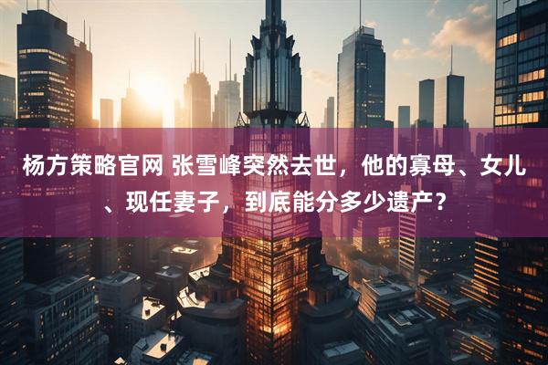 杨方策略官网 张雪峰突然去世，他的寡母、女儿、现任妻子，到底能分多少遗产？