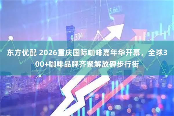 东方优配 2026重庆国际咖啡嘉年华开幕，全球300+咖啡品牌齐聚解放碑步行街