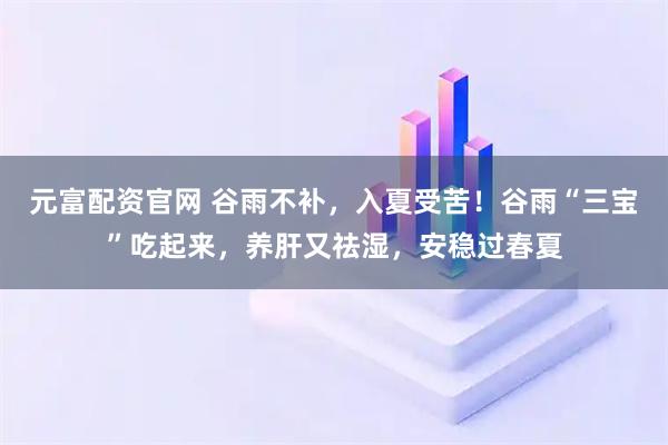 元富配资官网 谷雨不补，入夏受苦！谷雨“三宝”吃起来，养肝又祛湿，安稳过春夏